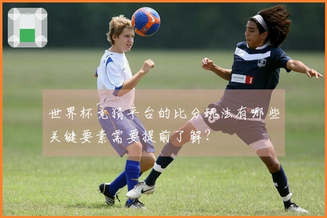 世界杯竞猜平台的比分玩法有哪些关键要素需要提前了解？