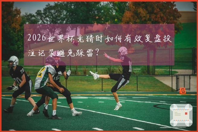 2026世界杯竞猜时如何有效复盘投注记录避免踩雷?